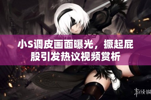 小S调皮画面曝光，撅起屁股引发热议视频赏析