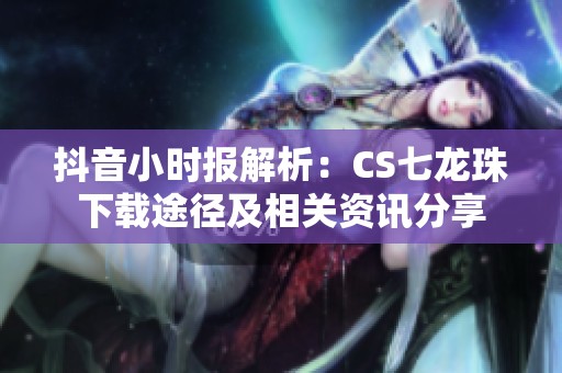 抖音小时报解析：CS七龙珠下载途径及相关资讯分享