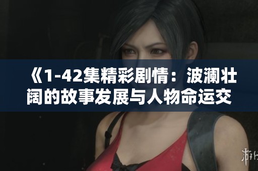 《1-42集精彩剧情：波澜壮阔的故事发展与人物命运交织》