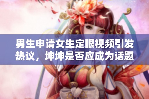 男生申请女生定眼视频引发热议，坤坤是否应成为话题焦点