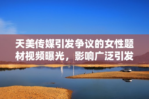 天美传媒引发争议的女性题材视频曝光，影响广泛引发讨论