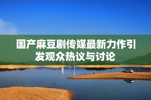 国产麻豆剧传媒最新力作引发观众热议与讨论
