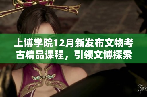 上博学院12月新发布文物考古精品课程，引领文博探索之旅