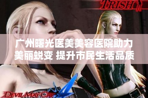 广州曙光医美美容医院助力美丽蜕变 提升市民生活品质