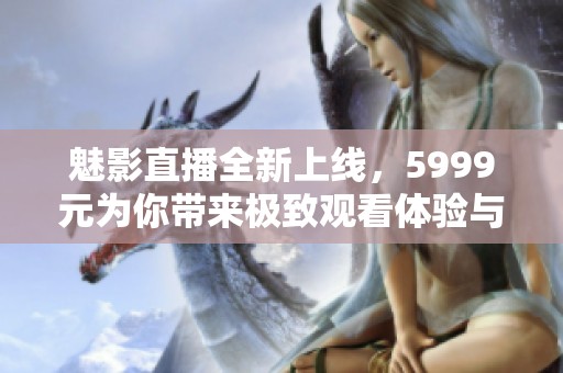 魅影直播全新上线，5999元为你带来极致观看体验与精彩内容