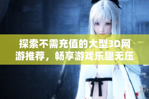 探索不需充值的大型3D网游推荐，畅享游戏乐趣无压力