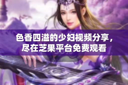 色香四溢的少妇视频分享，尽在芝果平台免费观看