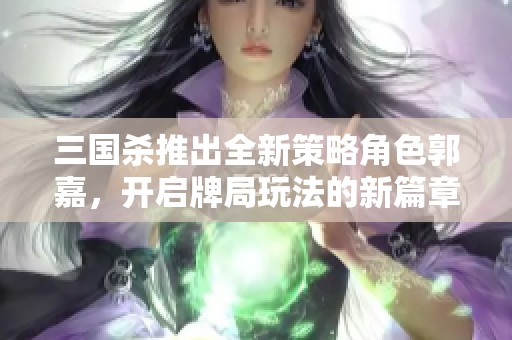 三国杀推出全新策略角色郭嘉，开启牌局玩法的新篇章