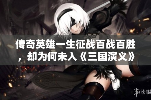 传奇英雄一生征战百战百胜，却为何未入《三国演义》之中
