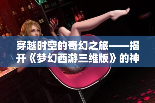 穿越时空的奇幻之旅——揭开《梦幻西游三维版》的神秘面纱