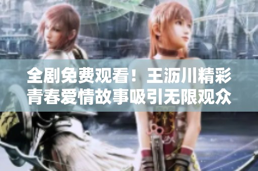 全剧免费观看！王沥川精彩青春爱情故事吸引无限观众
