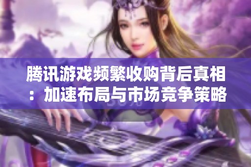 腾讯游戏频繁收购背后真相：加速布局与市场竞争策略分析