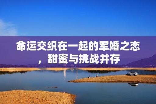 命运交织在一起的军婚之恋，甜蜜与挑战并存