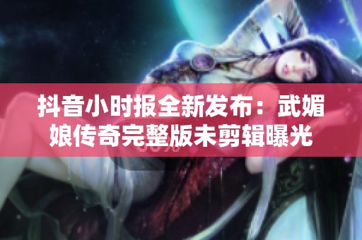 抖音小时报全新发布：武媚娘传奇完整版未剪辑曝光