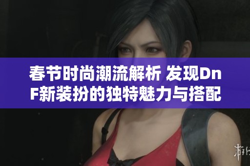 春节时尚潮流解析 发现DnF新装扮的独特魅力与搭配技巧