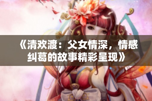 《清欢渡：父女情深，情感纠葛的故事精彩呈现》