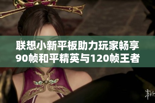联想小新平板助力玩家畅享90帧和平精英与120帧王者荣耀新体验