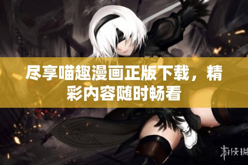 尽享喵趣漫画正版下载，精彩内容随时畅看