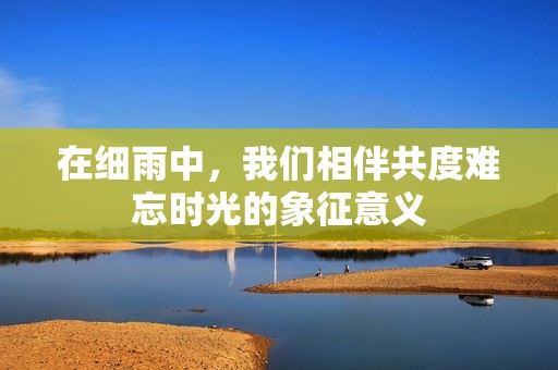 在细雨中，我们相伴共度难忘时光的象征意义