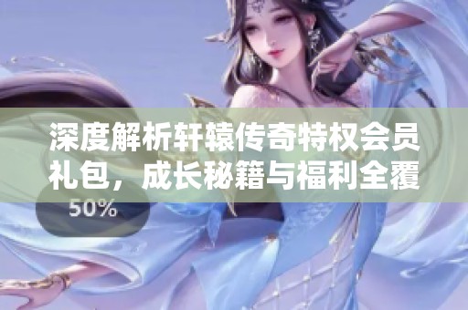 深度解析轩辕传奇特权会员礼包，成长秘籍与福利全覆盖