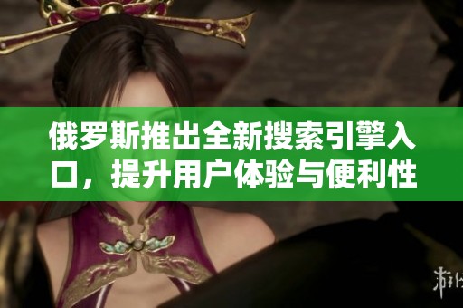 俄罗斯推出全新搜索引擎入口，提升用户体验与便利性