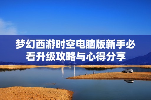 梦幻西游时空电脑版新手必看升级攻略与心得分享
