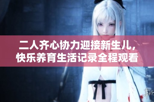 二人齐心协力迎接新生儿，快乐养育生活记录全程观看