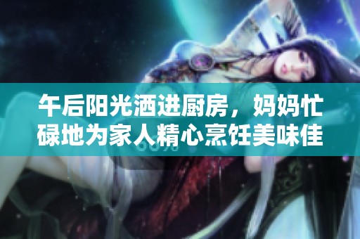 午后阳光洒进厨房，妈妈忙碌地为家人精心烹饪美味佳肴