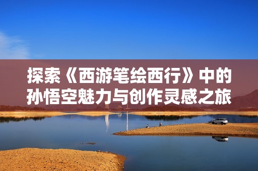 探索《西游笔绘西行》中的孙悟空魅力与创作灵感之旅