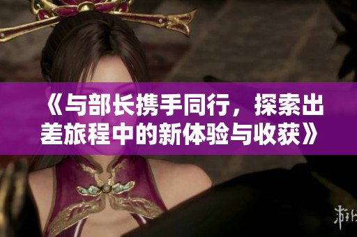《与部长携手同行，探索出差旅程中的新体验与收获》