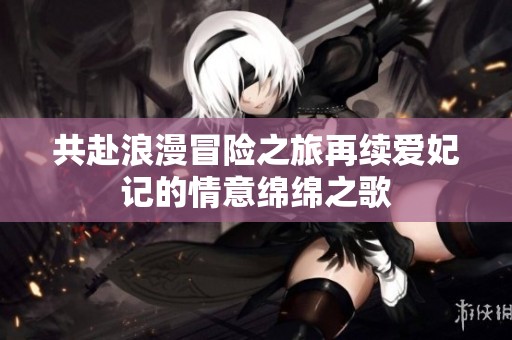共赴浪漫冒险之旅再续爱妃记的情意绵绵之歌