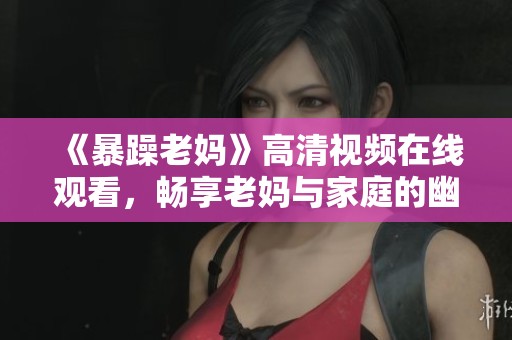 《暴躁老妈》高清视频在线观看，畅享老妈与家庭的幽默搞笑生活片段