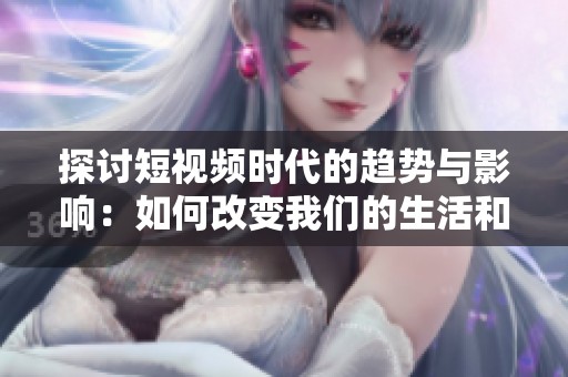 探讨短视频时代的趋势与影响：如何改变我们的生活和社交方式