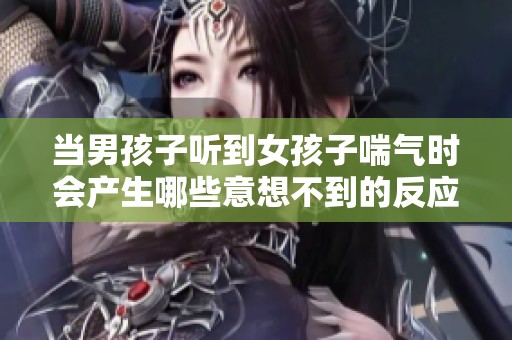 当男孩子听到女孩子喘气时会产生哪些意想不到的反应和情感变化