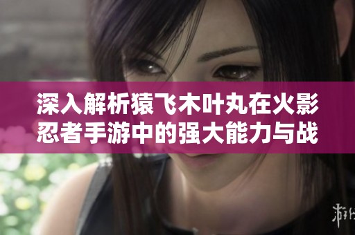 深入解析猿飞木叶丸在火影忍者手游中的强大能力与战斗技巧