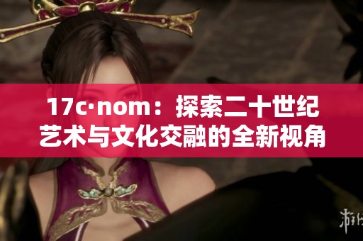 17c·nom：探索二十世纪艺术与文化交融的全新视角