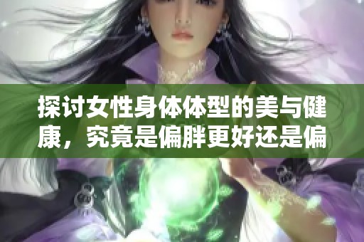 探讨女性身体体型的美与健康，究竟是偏胖更好还是偏瘦更佳