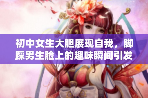 初中女生大胆展现自我，脚踩男生脸上的趣味瞬间引发热议