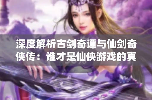 深度解析古剑奇谭与仙剑奇侠传：谁才是仙侠游戏的真正王者？