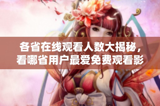 各省在线观看人数大揭秘，看哪省用户最爱免费观看影片