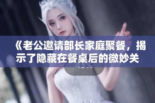 《老公邀请部长家庭聚餐，揭示了隐藏在餐桌后的微妙关系与真相》