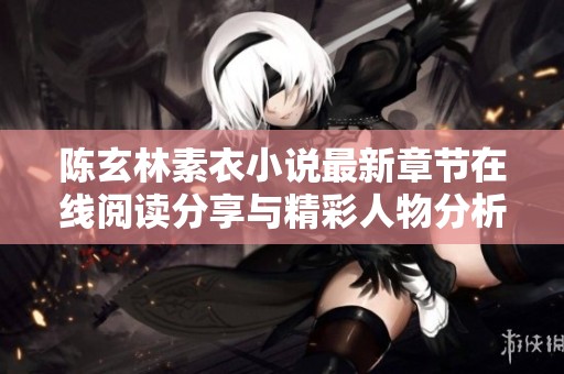 陈玄林素衣小说最新章节在线阅读分享与精彩人物分析