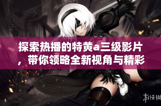 探索热播的特黄a三级影片，带你领略全新视角与精彩内容