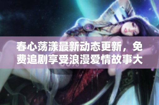 春心荡漾最新动态更新，免费追剧享受浪漫爱情故事大放送