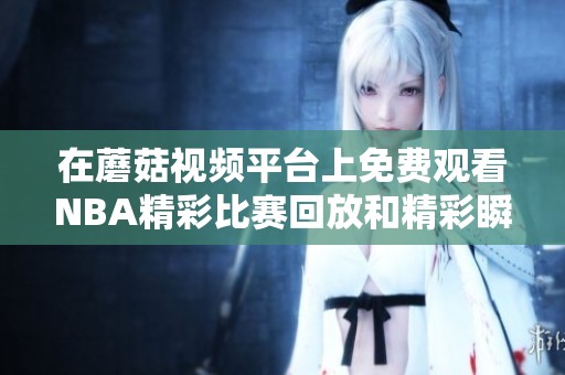 在蘑菇视频平台上免费观看NBA精彩比赛回放和精彩瞬间