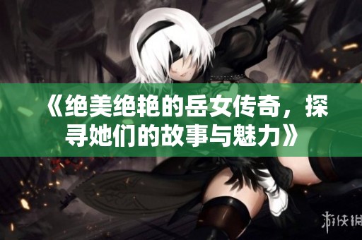 《绝美绝艳的岳女传奇，探寻她们的故事与魅力》