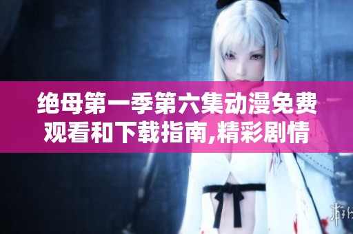 绝母第一季第六集动漫免费观看和下载指南,精彩剧情不容错过