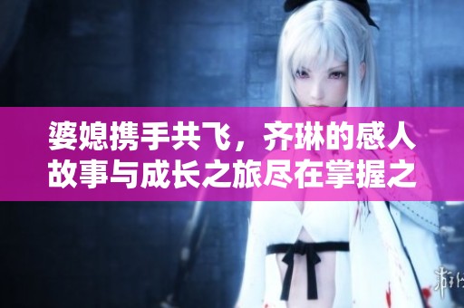 婆媳携手共飞，齐琳的感人故事与成长之旅尽在掌握之中