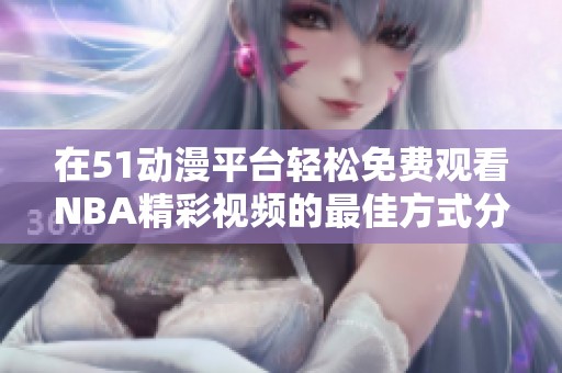 在51动漫平台轻松免费观看NBA精彩视频的最佳方式分享