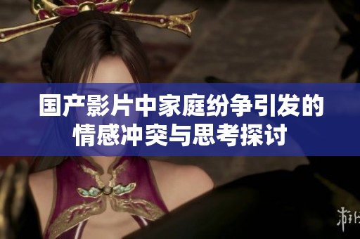 国产影片中家庭纷争引发的情感冲突与思考探讨